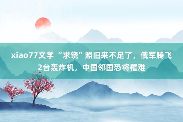 xiao77文学 “求饶”照旧来不足了，俄军腾飞2台轰炸机，中国邻国恐将罹难