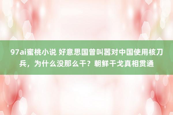 97ai蜜桃小说 好意思国曾叫嚣对中国使用核刀兵，为什么没那么干？朝鲜干戈真相贯通