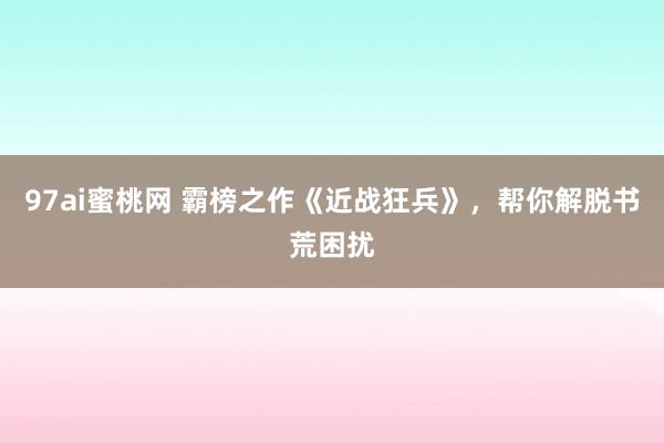 97ai蜜桃网 霸榜之作《近战狂兵》，帮你解脱书荒困扰