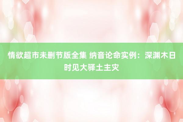 情欲超市未删节版全集 纳音论命实例：深渊木日时见大驿土主灾