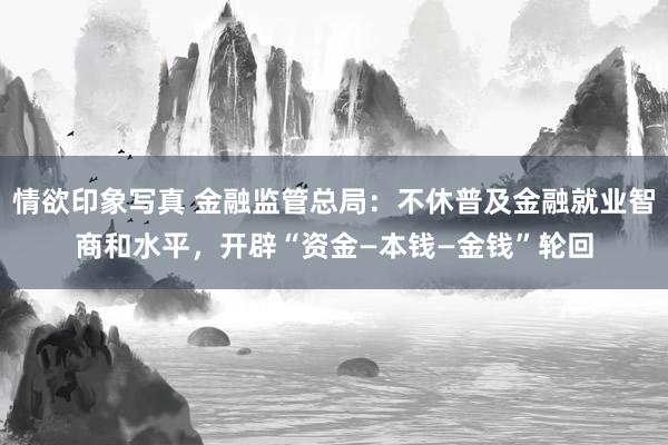 情欲印象写真 金融监管总局：不休普及金融就业智商和水平，开辟“资金—本钱—金钱”轮回