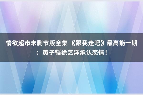情欲超市未删节版全集 《跟我走吧》最高能一期：黄子韬徐艺洋承认恋情！