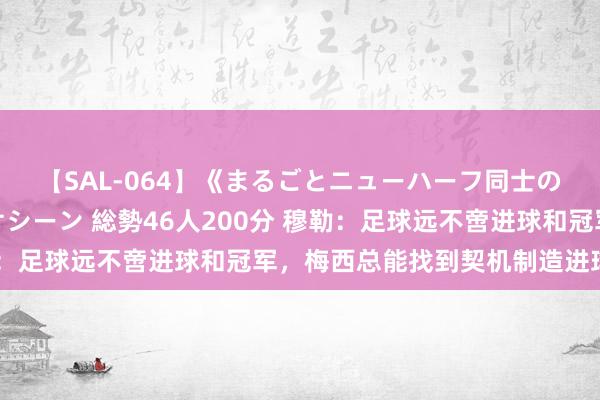 【SAL-064】《まるごとニューハーフ同士の》ペニクリフェラチオシーン 総勢46人200分 穆勒：足球远不啻进球和冠军，梅西总能找到契机制造进球恫吓