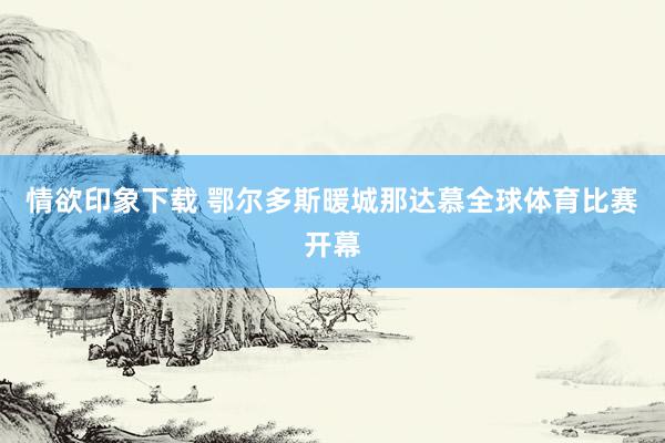 情欲印象下载 鄂尔多斯暖城那达慕全球体育比赛开幕