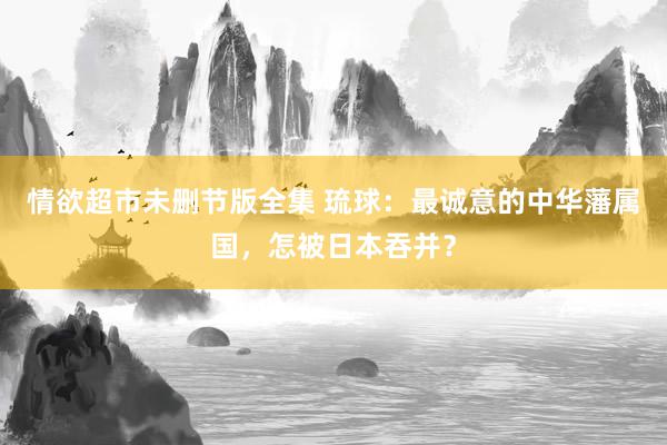 情欲超市未删节版全集 琉球：最诚意的中华藩属国，怎被日本吞并？