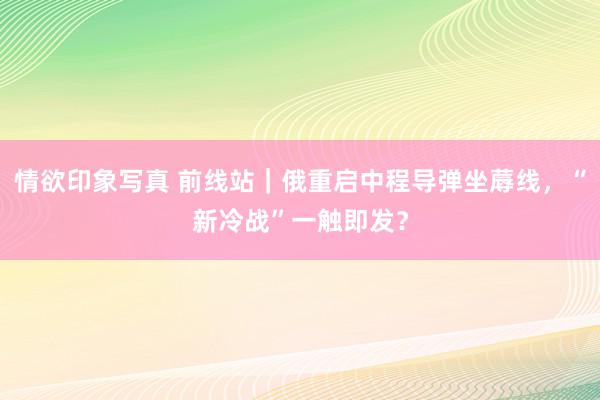 情欲印象写真 前线站｜俄重启中程导弹坐蓐线，“新冷战”一触即发？