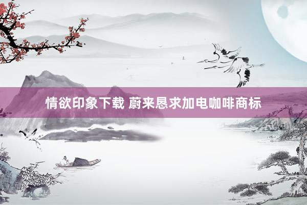 情欲印象下载 蔚来恳求加电咖啡商标