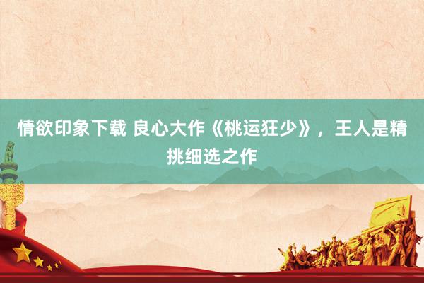 情欲印象下载 良心大作《桃运狂少》，王人是精挑细选之作
