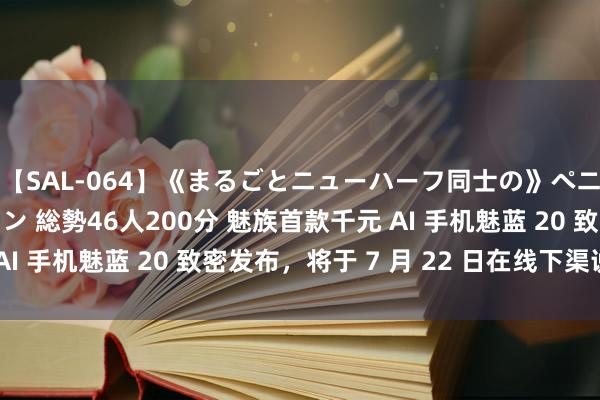 【SAL-064】《まるごとニューハーフ同士の》ペニクリフェラチオシーン 総勢46人200分 魅族首款千元 AI 手机魅蓝 20 致密发布，将于 7 月 22 日在线下渠说念