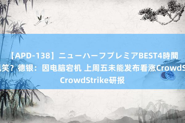 【APD-138】ニューハーフプレミアBEST4時間DX 地狱见笑？德银：因电脑宕机 上周五未能发布看涨CrowdStrike研报