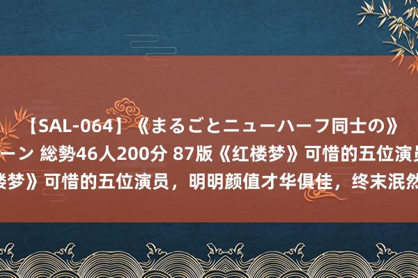 【SAL-064】《まるごとニューハーフ同士の》ペニクリフェラチオシーン 総勢46人200分 87版《红楼梦》可惜的五位演员，明明颜值才华俱佳，终末泯然世东谈主