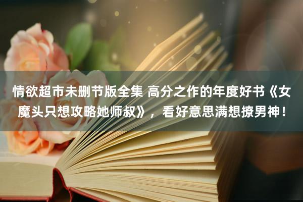 情欲超市未删节版全集 高分之作的年度好书《女魔头只想攻略她师叔》，看好意思满想撩男神！