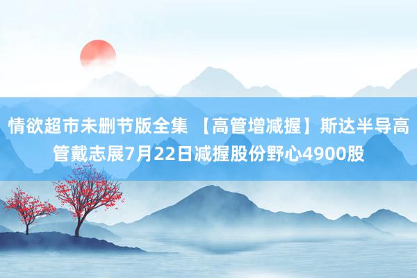 情欲超市未删节版全集 【高管增减握】斯达半导高管戴志展7月22日减握股份野心4900股