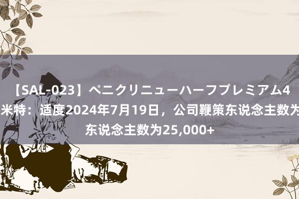 【SAL-023】ペニクリニューハーフプレミアム4時間 麦格米特：适度2024年7月19日，公司鞭策东说念主数为25,000+