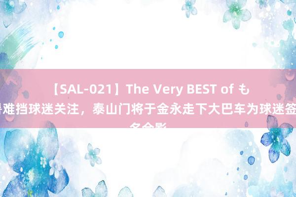 【SAL-021】The Very BEST of もえ 炎暑难挡球迷关注，泰山门将于金永走下大巴车为球迷签名合影