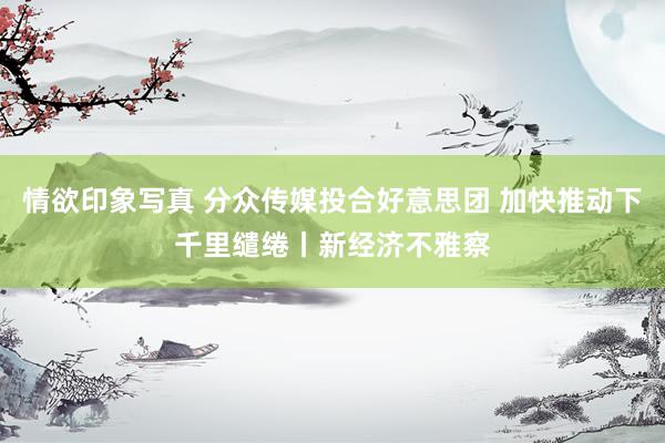 情欲印象写真 分众传媒投合好意思团 加快推动下千里缱绻丨新经济不雅察