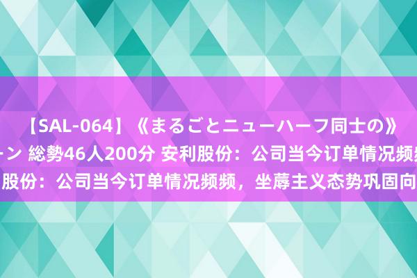 【SAL-064】《まるごとニューハーフ同士の》ペニクリフェラチオシーン 総勢46人200分 安利股份：公司当今订单情况频频，坐蓐主义态势巩固向好
