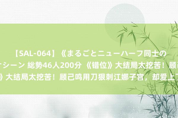 【SAL-064】《まるごとニューハーフ同士の》ペニクリフェラチオシーン 総勢46人200分 《错位》大结局太挖苦！顾己鸣用刀狠刺江娜子宫，却爱上了苏真真