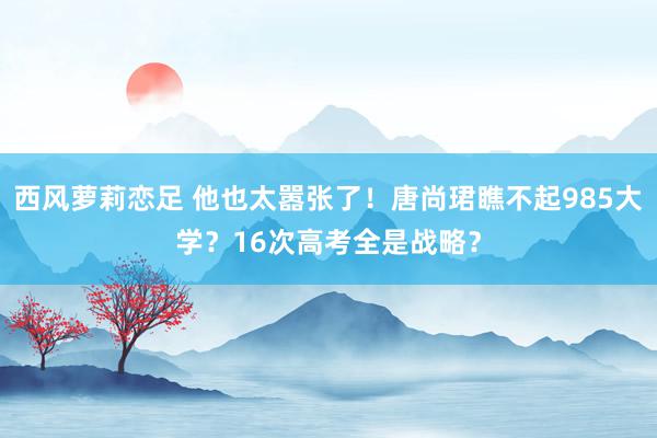 西风萝莉恋足 他也太嚣张了！唐尚珺瞧不起985大学？16次高考全是战略？