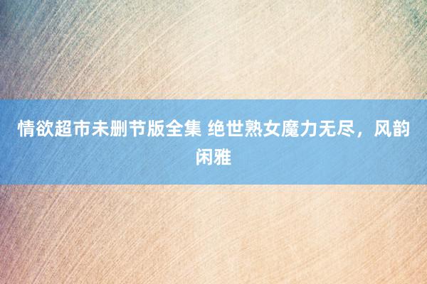 情欲超市未删节版全集 绝世熟女魔力无尽，风韵闲雅