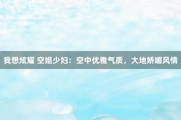 我想炫耀 空姐少妇：空中优雅气质，大地娇媚风情