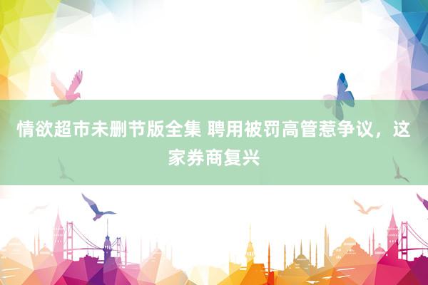 情欲超市未删节版全集 聘用被罚高管惹争议，这家券商复兴