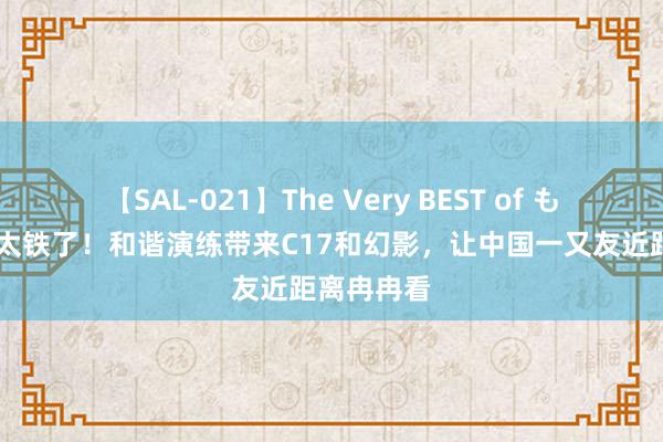 【SAL-021】The Very BEST of もえ 阿联酋太铁了！和谐演练带来C17和幻影，让中国一又友近距离冉冉看