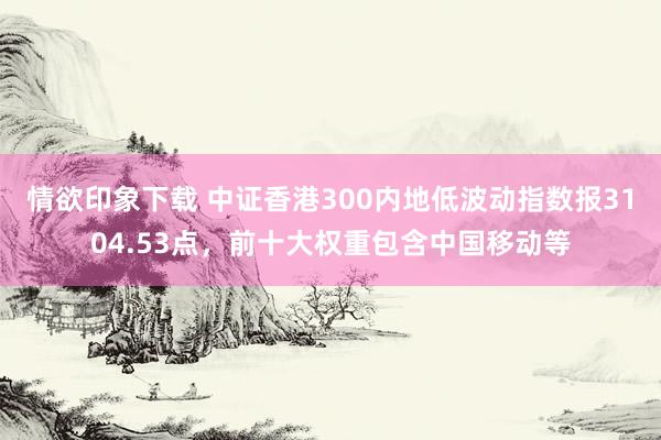 情欲印象下载 中证香港300内地低波动指数报3104.53点，前十大权重包含中国移动等