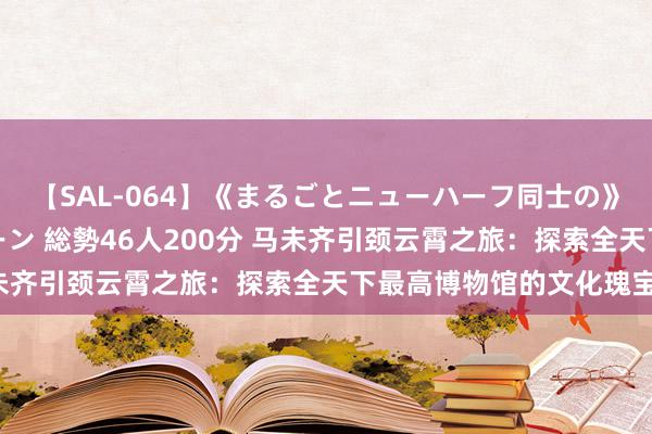 【SAL-064】《まるごとニューハーフ同士の》ペニクリフェラチオシーン 総勢46人200分 马未齐引颈云霄之旅：探索全天下最高博物馆的文化瑰宝！