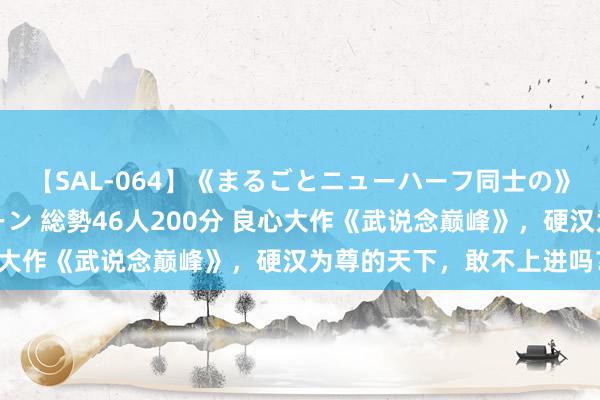 【SAL-064】《まるごとニューハーフ同士の》ペニクリフェラチオシーン 総勢46人200分 良心大作《武说念巅峰》，硬汉为尊的天下，敢不上进吗？！
