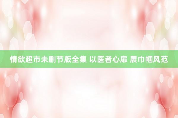 情欲超市未删节版全集 以医者心扉 展巾帼风范