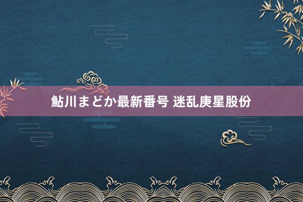 鮎川まどか最新番号 迷乱庚星股份