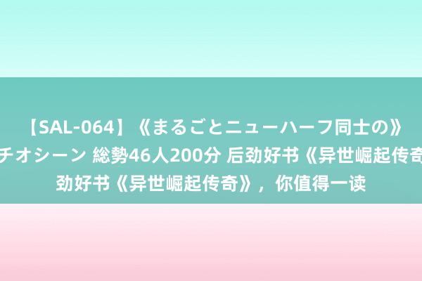 【SAL-064】《まるごとニューハーフ同士の》ペニクリフェラチオシーン 総勢46人200分 后劲好书《异世崛起传奇》，你值得一读
