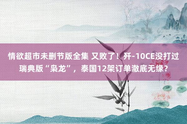 情欲超市未删节版全集 又败了！歼-10CE没打过瑞典版“枭龙”，泰国12架订单澈底无缘？