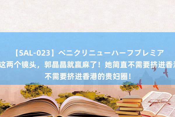 【SAL-023】ペニクリニューハーフプレミアム4時間 就这两个镜头，郭晶晶就赢麻了！她简直不需要挤进香港的贵妇圈！