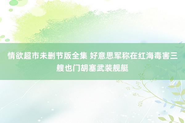 情欲超市未删节版全集 好意思军称在红海毒害三艘也门胡塞武装舰艇