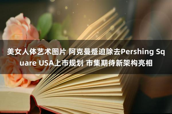 美女人体艺术图片 阿克曼蹙迫除去Pershing Square USA上市规划 市集期待新架构亮相
