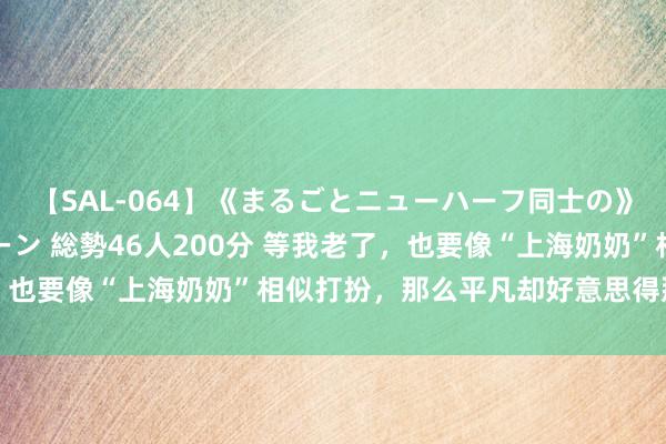 【SAL-064】《まるごとニューハーフ同士の》ペニクリフェラチオシーン 総勢46人200分 等我老了，也要像“上海奶奶”相似打扮，那么平凡却好意思得那么自信