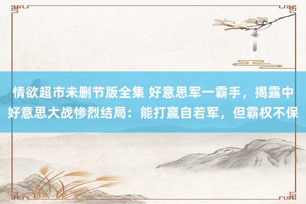 情欲超市未删节版全集 好意思军一霸手，揭露中好意思大战惨烈结局：能打赢自若军，但霸权不保