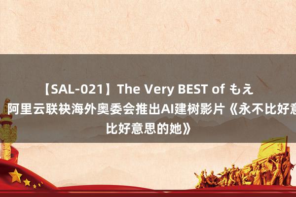 【SAL-021】The Very BEST of もえ For Her：阿里云联袂海外奥委会推出AI建树影片《永不比好意思的她》