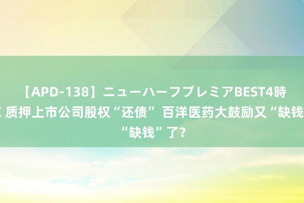 【APD-138】ニューハーフプレミアBEST4時間DX 质押上市公司股权“还债” 百洋医药大鼓励又“缺钱”了？