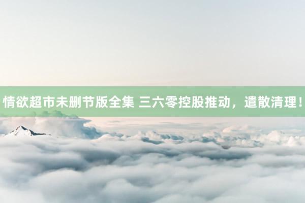 情欲超市未删节版全集 三六零控股推动，遣散清理！