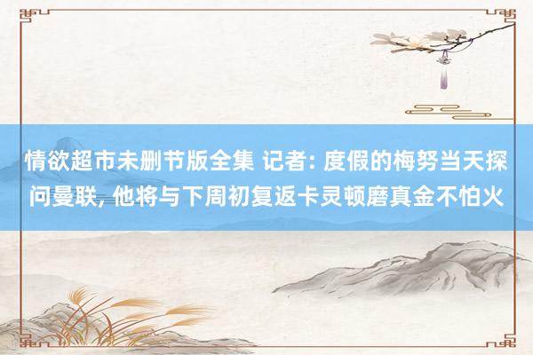 情欲超市未删节版全集 记者: 度假的梅努当天探问曼联, 他将与下周初复返卡灵顿磨真金不怕火