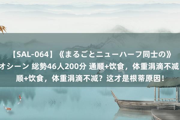 【SAL-064】《まるごとニューハーフ同士の》ペニクリフェラチオシーン 総勢46人200分 通顺+饮食，体重涓滴不减？这才是根蒂原因！