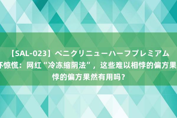 【SAL-023】ペニクリニューハーフプレミアム4時間 破坏惊慌：网红“冷冻缩阴法”，这些难以相悖的偏方果然有用吗？
