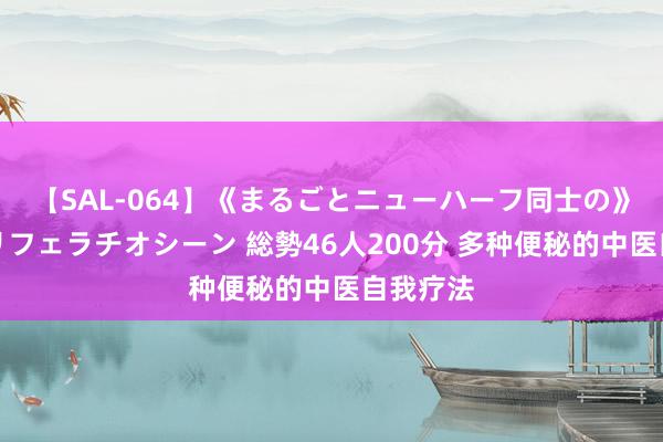【SAL-064】《まるごとニューハーフ同士の》ペニクリフェラチオシーン 総勢46人200分 多种便秘的中医自我疗法