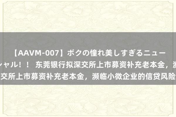 【AAVM-007】ボクの憧れ美しすぎるニューハーフ4時間18人スペシャル！！ 东莞银行拟深交所上市募资补充老本金，濒临小微企业的信贷风险