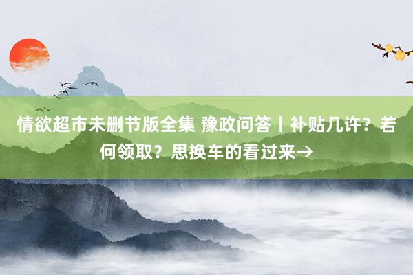 情欲超市未删节版全集 豫政问答丨补贴几许？若何领取？思换车的看过来→