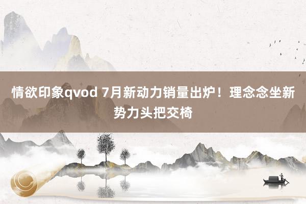 情欲印象qvod 7月新动力销量出炉！理念念坐新势力头把交椅