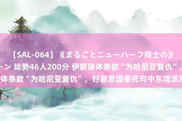 【SAL-064】《まるごとニューハーフ同士の》ペニクリフェラチオシーン 総勢46人200分 伊朗媒体条款“为哈尼亚复仇”，好意思国垂死向中东增派军力！